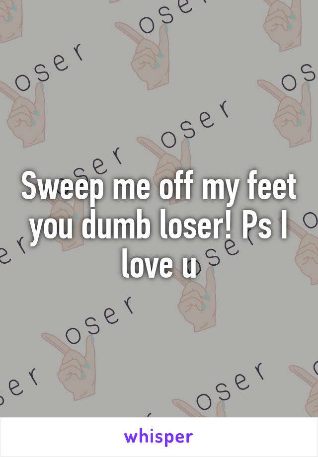 Sweep me off my feet you dumb loser! Ps I love u