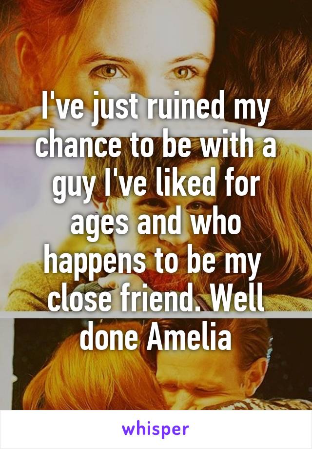 I've just ruined my chance to be with a guy I've liked for ages and who happens to be my  close friend. Well done Amelia