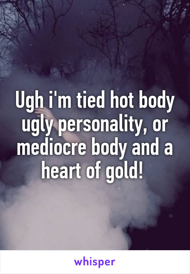 Ugh i'm tied hot body ugly personality, or mediocre body and a heart of gold! 