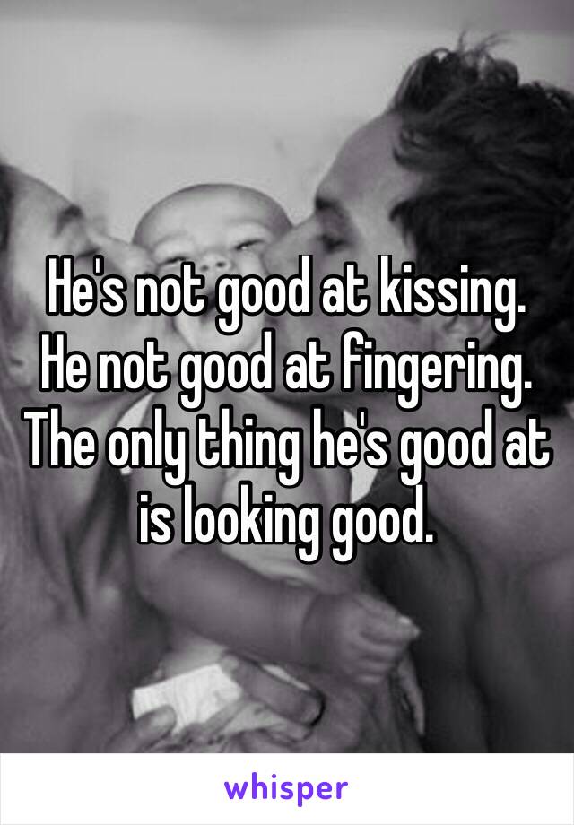 He's not good at kissing.
He not good at fingering.
The only thing he's good at is looking good.

