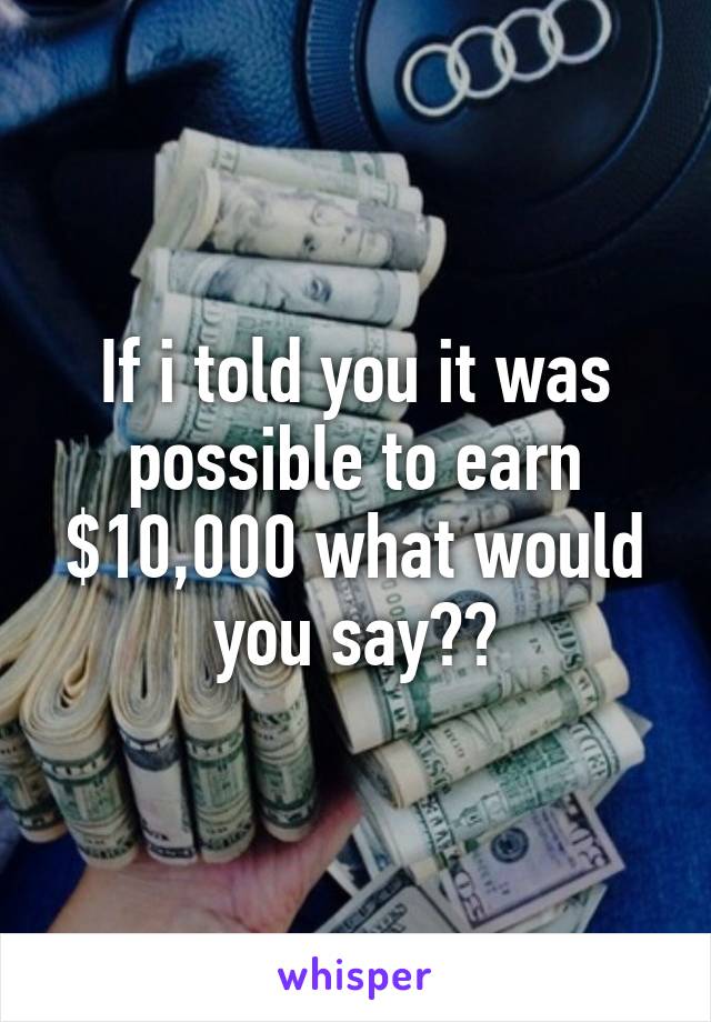 If i told you it was possible to earn $10,000 what would you say??