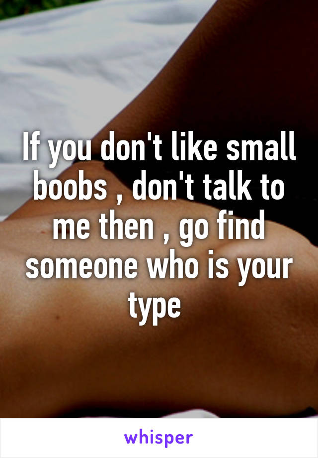 If you don't like small boobs , don't talk to me then , go find someone who is your type 