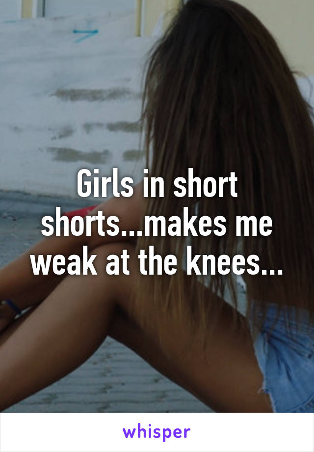 Girls in short shorts...makes me weak at the knees...