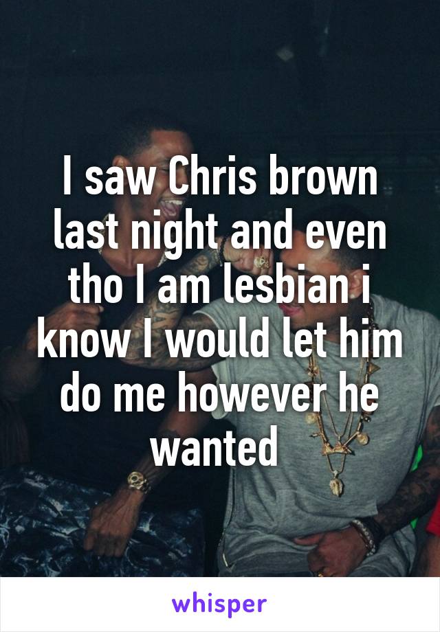 I saw Chris brown last night and even tho I am lesbian i know I would let him do me however he wanted 