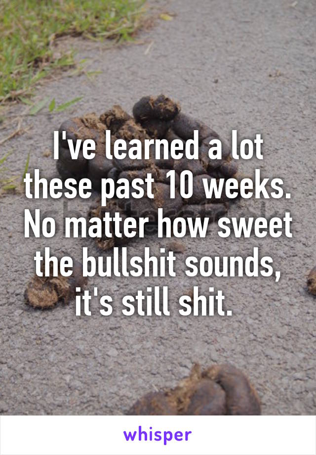 I've learned a lot these past 10 weeks. No matter how sweet the bullshit sounds, it's still shit. 