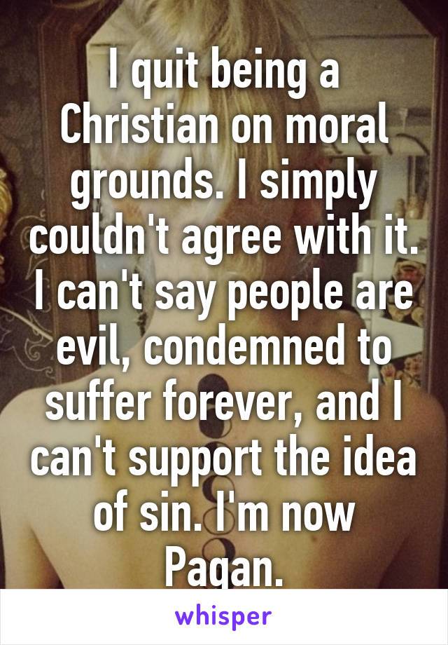 I quit being a Christian on moral grounds. I simply couldn't agree with it. I can't say people are evil, condemned to suffer forever, and I can't support the idea of sin. I'm now Pagan.
