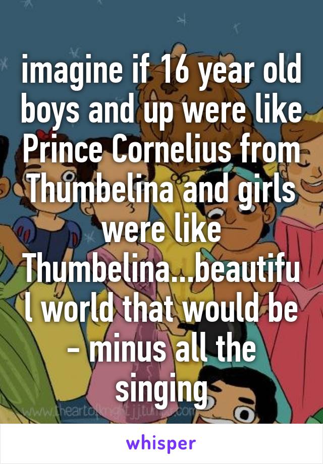 imagine if 16 year old boys and up were like Prince Cornelius from Thumbelina and girls were like Thumbelina...beautiful world that would be - minus all the singing