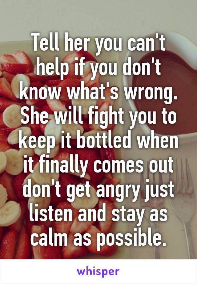 Tell her you can't help if you don't know what's wrong. She will fight you to keep it bottled when it finally comes out don't get angry just listen and stay as calm as possible.