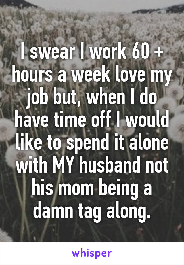 I swear I work 60 + hours a week love my job but, when I do have time off I would like to spend it alone with MY husband not his mom being a damn tag along.