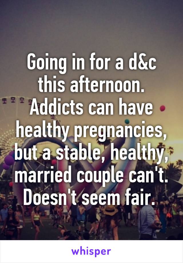 Going in for a d&c this afternoon. Addicts can have healthy pregnancies, but a stable, healthy, married couple can't. Doesn't seem fair. 