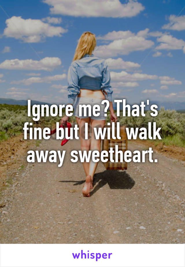 Ignore me? That's fine but I will walk away sweetheart.