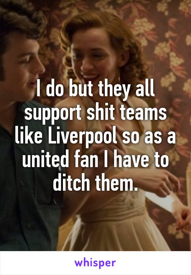 I do but they all support shit teams like Liverpool so as a united fan I have to ditch them.