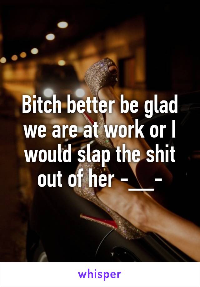 Bitch better be glad we are at work or I would slap the shit out of her -__-