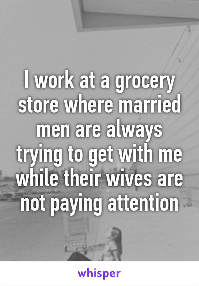 I work at a grocery store where married men are always trying to get with me while their wives are not paying attention