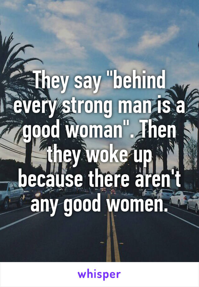 They say "behind every strong man is a good woman". Then they woke up because there aren't any good women.