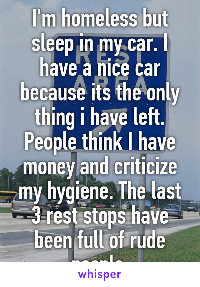I'm homeless but sleep in my car. I have a nice car because its the only thing i have left. People think I have money and criticize my hygiene. The last 3 rest stops have been full of rude people.