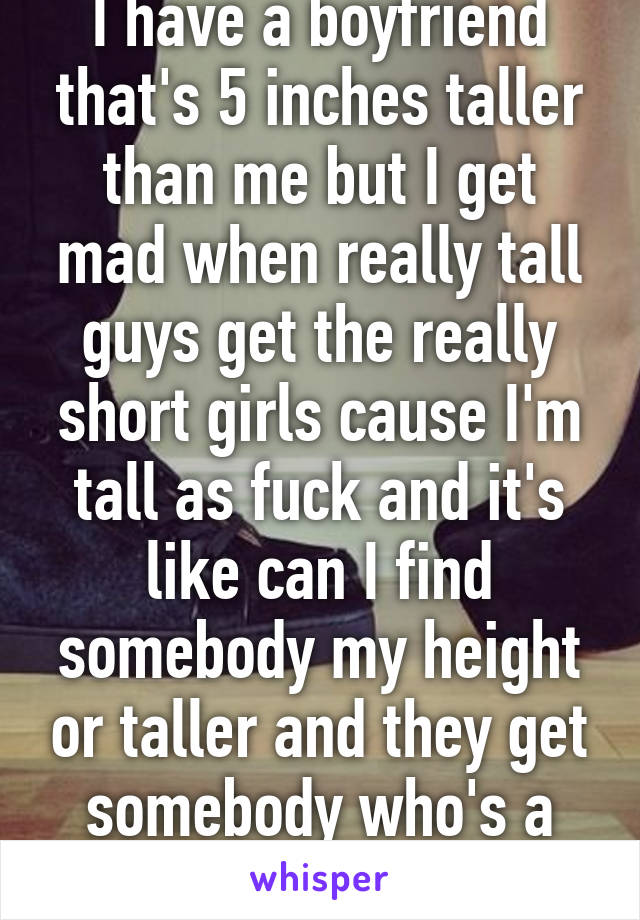 I have a boyfriend that's 5 inches taller than me but I get mad when really tall guys get the really short girls cause I'm tall as fuck and it's like can I find somebody my height or taller and they get somebody who's a foot talle