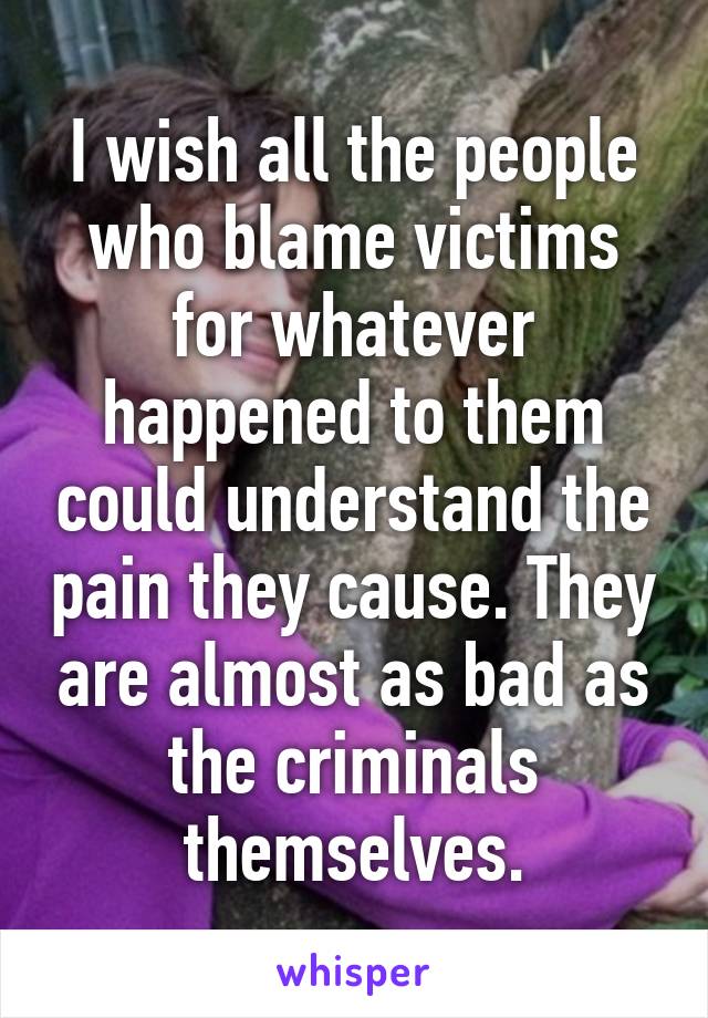 I wish all the people who blame victims for whatever happened to them could understand the pain they cause. They are almost as bad as the criminals themselves.