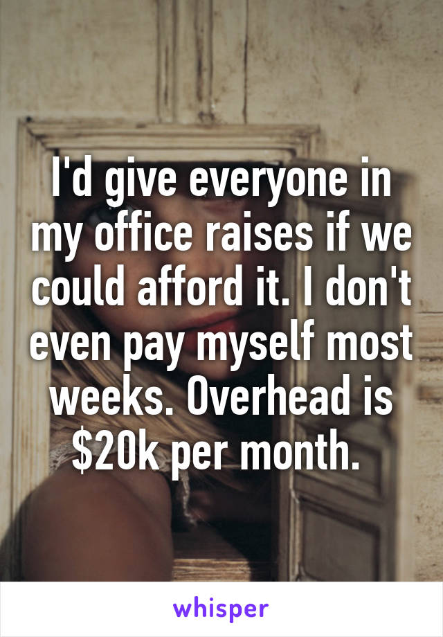 I'd give everyone in my office raises if we could afford it. I don't even pay myself most weeks. Overhead is $20k per month. 