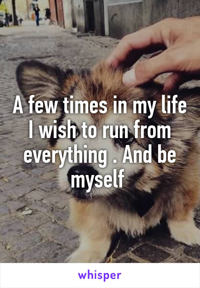 A few times in my life I wish to run from everything . And be myself 