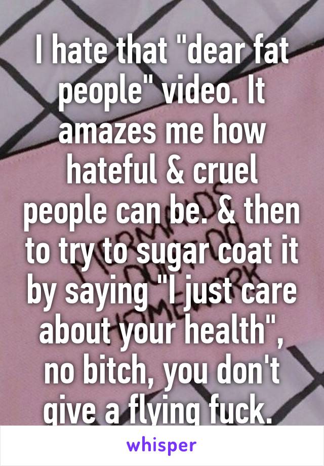 I hate that "dear fat people" video. It amazes me how hateful & cruel people can be. & then to try to sugar coat it by saying "I just care about your health", no bitch, you don't give a flying fuck. 