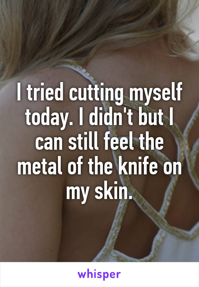 I tried cutting myself today. I didn't but I can still feel the metal of the knife on my skin.