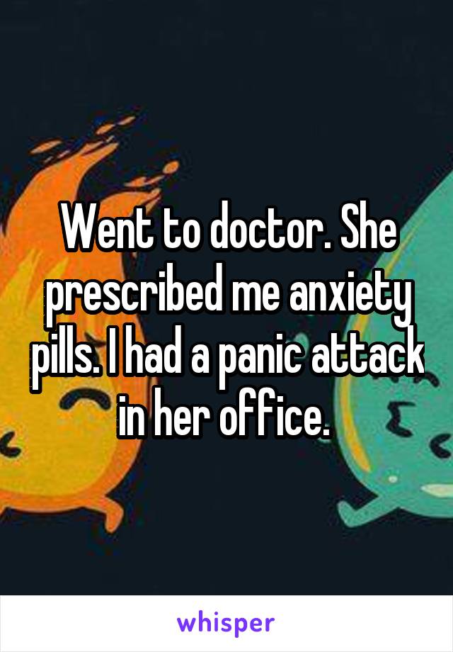 Went to doctor. She prescribed me anxiety pills. I had a panic attack in her office. 