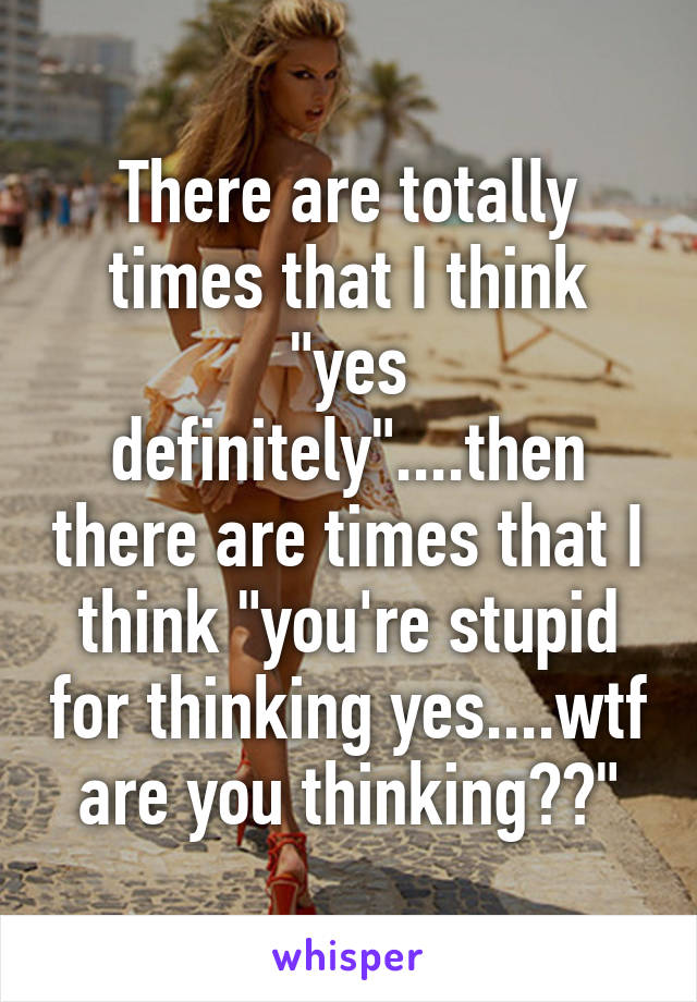 There are totally times that I think "yes definitely"....then there are times that I think "you're stupid for thinking yes....wtf are you thinking??"