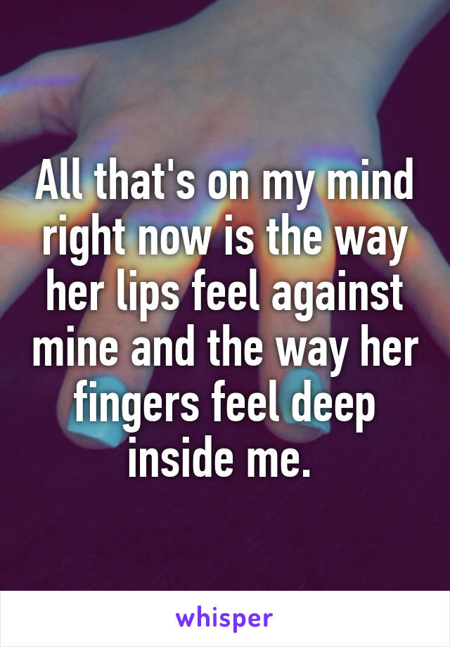 All that's on my mind right now is the way her lips feel against mine and the way her fingers feel deep inside me. 