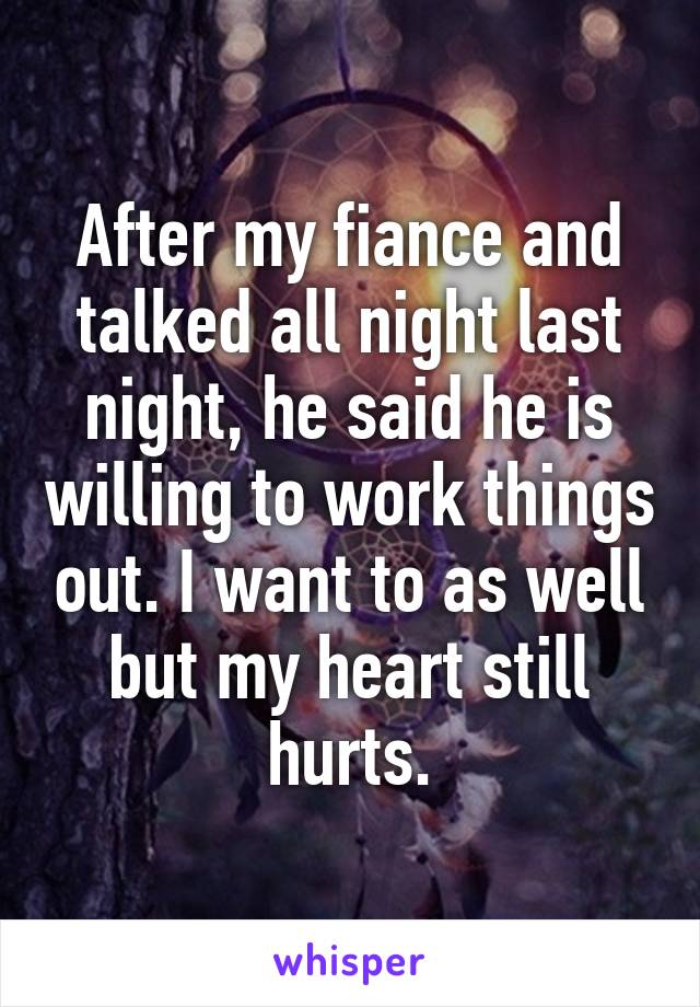 After my fiance and talked all night last night, he said he is willing to work things out. I want to as well but my heart still hurts.