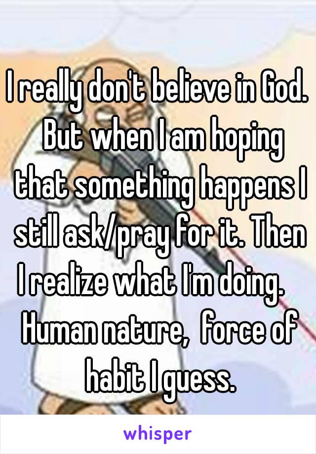 I really don't believe in God.  But when I am hoping that something happens I still ask/pray for it. Then I realize what I'm doing.    Human nature,  force of habit I guess.