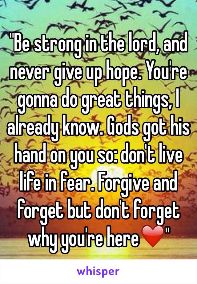 "Be strong in the lord, and never give up hope. You're gonna do great things, I already know. Gods got his hand on you so: don't live life in fear. Forgive and forget but don't forget why you're here❤️"