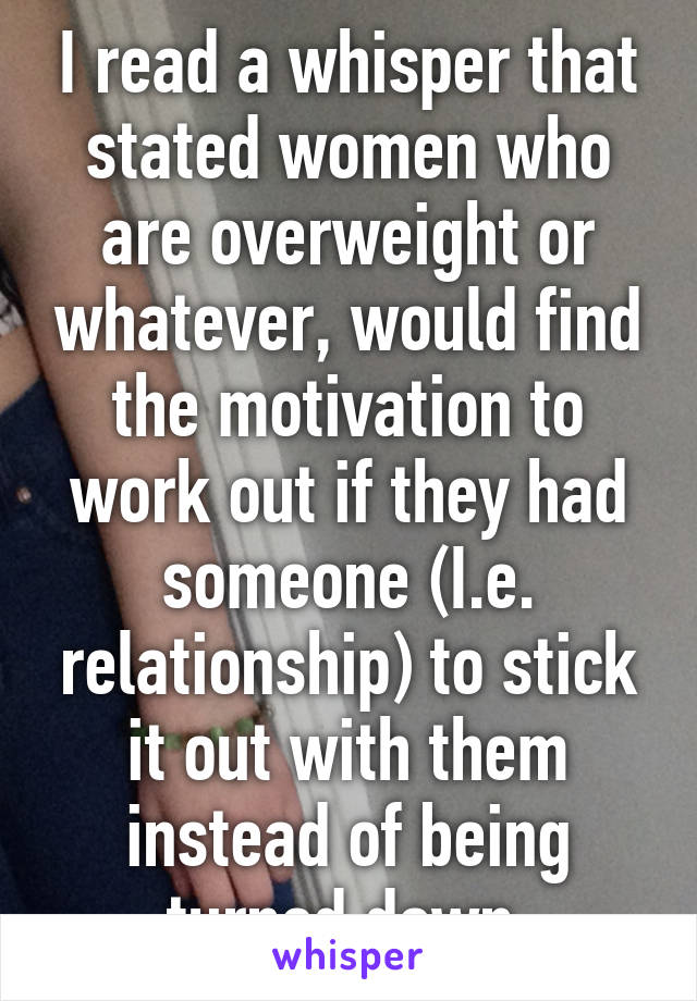 I read a whisper that stated women who are overweight or whatever, would find the motivation to work out if they had someone (I.e. relationship) to stick it out with them instead of being turned down.