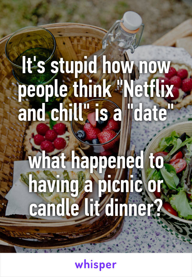 It's stupid how now people think "Netflix and chill" is a "date"

what happened to having a picnic or candle lit dinner?