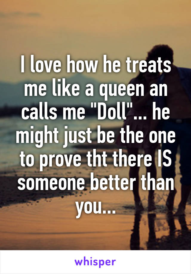 I love how he treats me like a queen an calls me "Doll"... he might just be the one to prove tht there IS someone better than you...