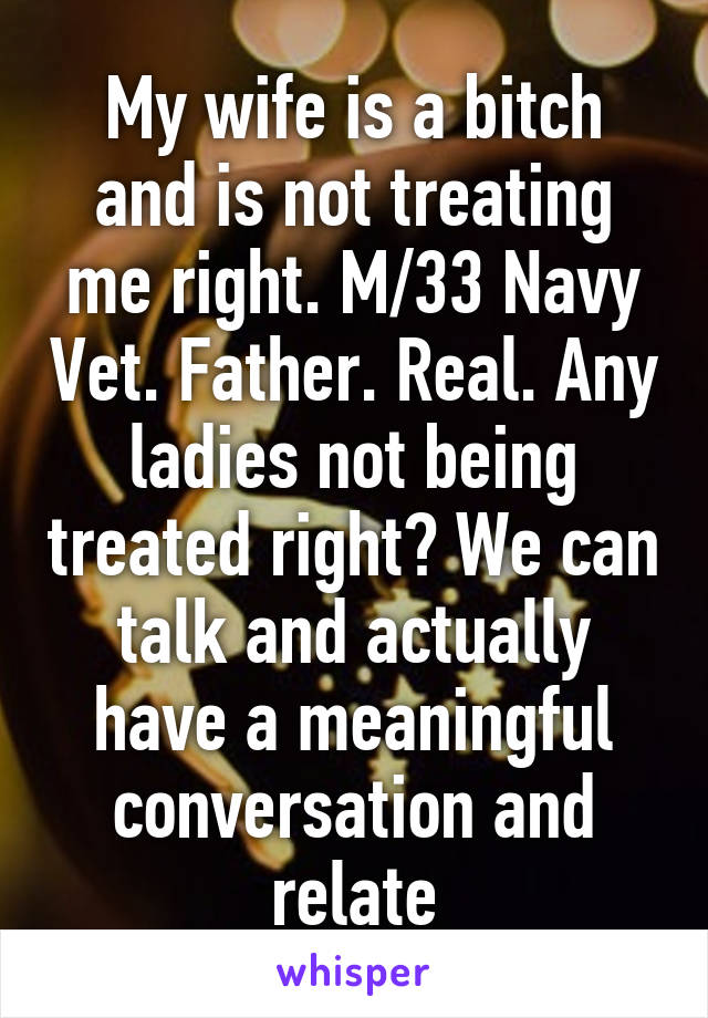 My wife is a bitch and is not treating me right. M/33 Navy Vet. Father. Real. Any ladies not being treated right? We can talk and actually have a meaningful conversation and relate