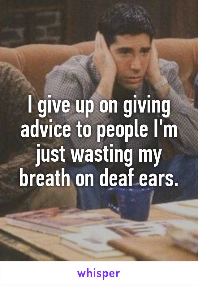 I give up on giving advice to people I'm just wasting my breath on deaf ears.