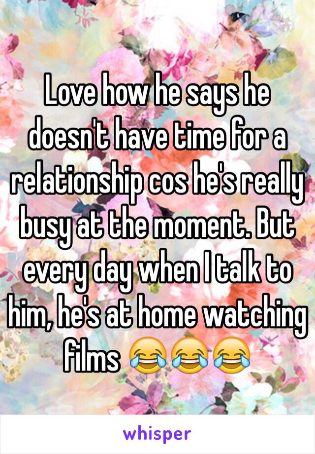 Love how he says he doesn't have time for a relationship cos he's really busy at the moment. But every day when I talk to him, he's at home watching films 😂😂😂