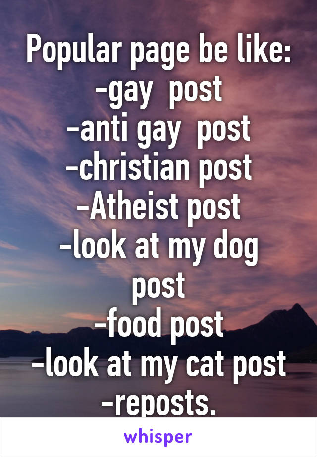 Popular page be like:
-gay  post
-anti gay  post
-christian post
-Atheist post
-look at my dog post
-food post
-look at my cat post
-reposts.