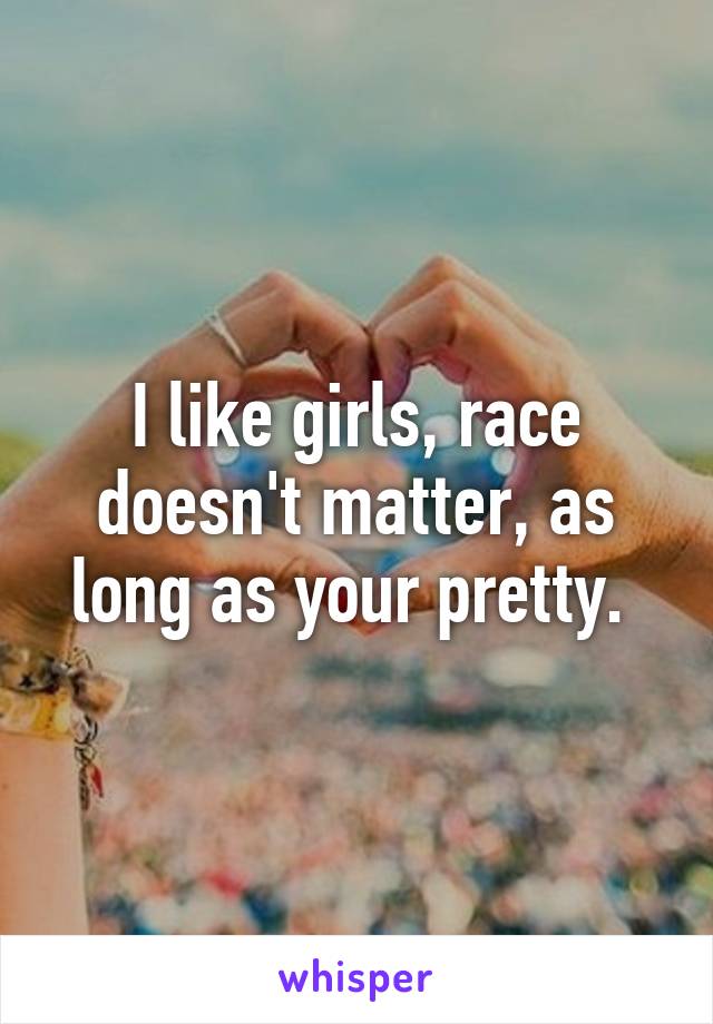 I like girls, race doesn't matter, as long as your pretty. 