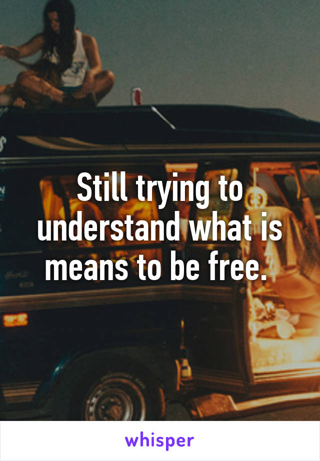 Still trying to understand what is means to be free. 