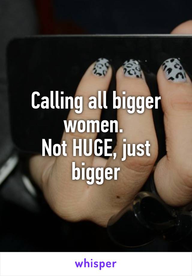 Calling all bigger women. 
Not HUGE, just bigger