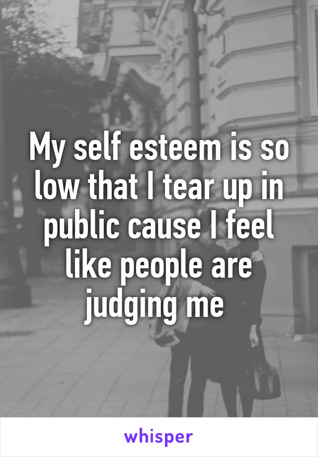 My self esteem is so low that I tear up in public cause I feel like people are judging me 