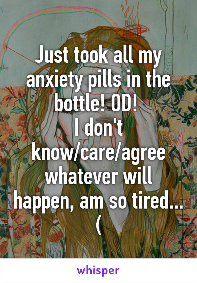 Just took all my anxiety pills in the bottle! OD! 
I don't know/care/agree whatever will happen, am so tired... (