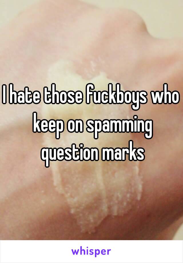 I hate those fuckboys who keep on spamming question marks