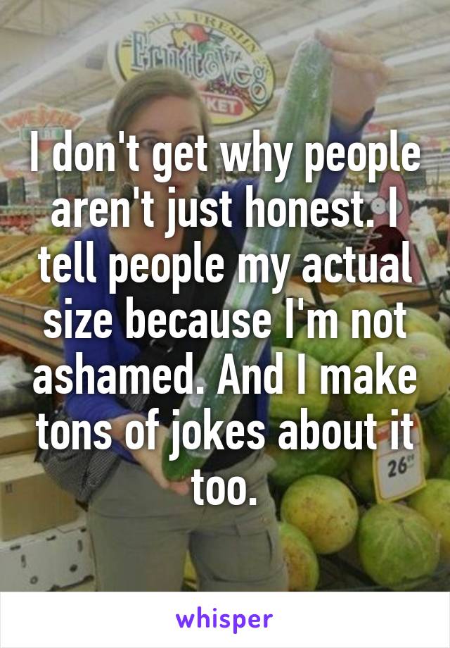 I don't get why people aren't just honest. I tell people my actual size because I'm not ashamed. And I make tons of jokes about it too.