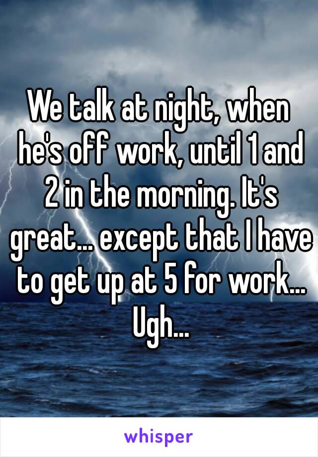We talk at night, when he's off work, until 1 and 2 in the morning. It's great... except that I have to get up at 5 for work... Ugh...