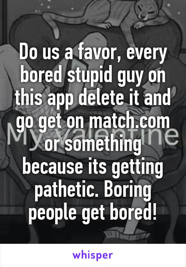 Do us a favor, every bored stupid guy on this app delete it and go get on match.com or something because its getting pathetic. Boring people get bored!