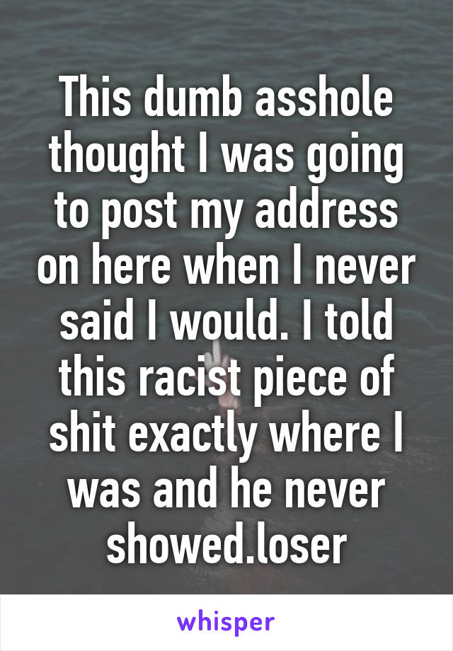 This dumb asshole thought I was going to post my address on here when I never said I would. I told this racist piece of shit exactly where I was and he never showed.loser