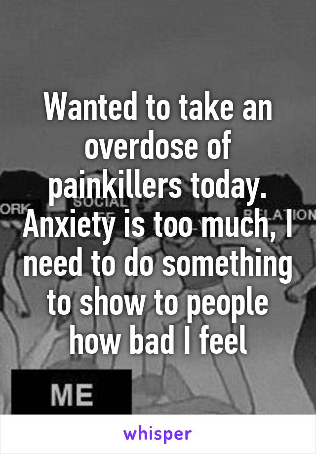 Wanted to take an overdose of painkillers today. Anxiety is too much, I need to do something to show to people how bad I feel